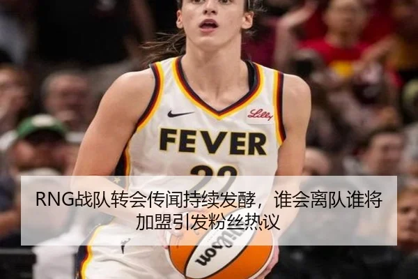 RNG战队转会传闻持续发酵，谁会离队谁将加盟引发粉丝热议